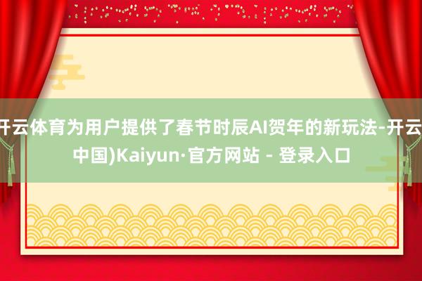 开云体育为用户提供了春节时辰AI贺年的新玩法-开云(中国)Kaiyun·官方网站 - 登录入口