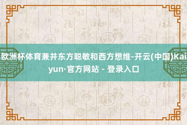 欧洲杯体育兼并东方聪敏和西方想维-开云(中国)Kaiyun·官方网站 - 登录入口