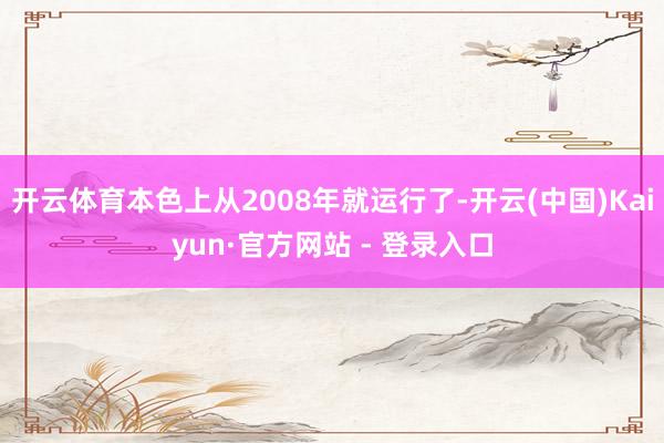 开云体育本色上从2008年就运行了-开云(中国)Kaiyun·官方网站 - 登录入口