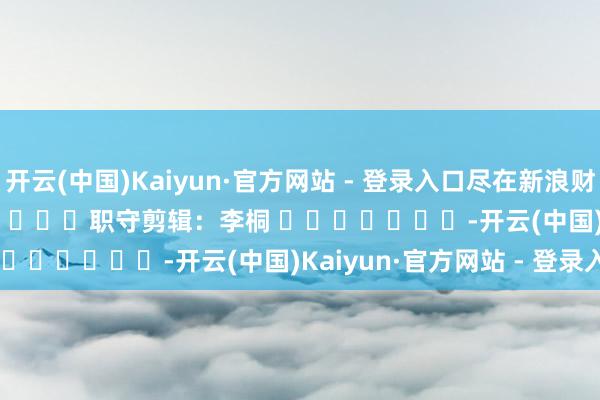 开云(中国)Kaiyun·官方网站 - 登录入口尽在新浪财经APP            						职守剪辑：李桐 							-开云(中国)Kaiyun·官方网站 - 登录入口