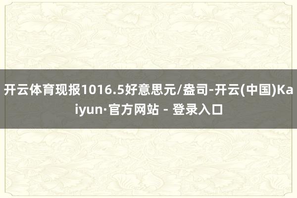 开云体育现报1016.5好意思元/盎司-开云(中国)Kaiyun·官方网站 - 登录入口