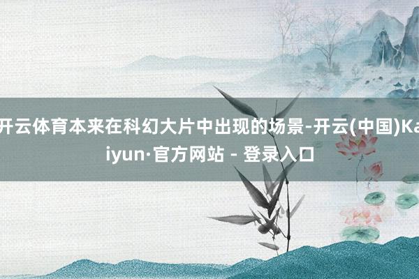 开云体育本来在科幻大片中出现的场景-开云(中国)Kaiyun·官方网站 - 登录入口