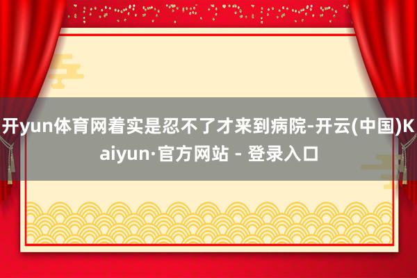 开yun体育网着实是忍不了才来到病院-开云(中国)Kaiyun·官方网站 - 登录入口