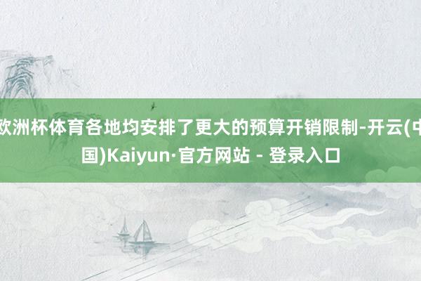 欧洲杯体育各地均安排了更大的预算开销限制-开云(中国)Kaiyun·官方网站 - 登录入口