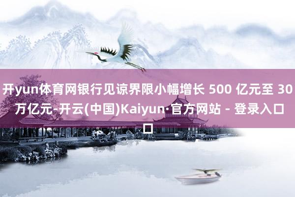 开yun体育网银行见谅界限小幅增长 500 亿元至 30 万亿元-开云(中国)Kaiyun·官方网站 - 登录入口