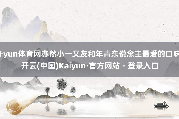 开yun体育网亦然小一又友和年青东说念主最爱的口味-开云(中国)Kaiyun·官方网站 - 登录入口