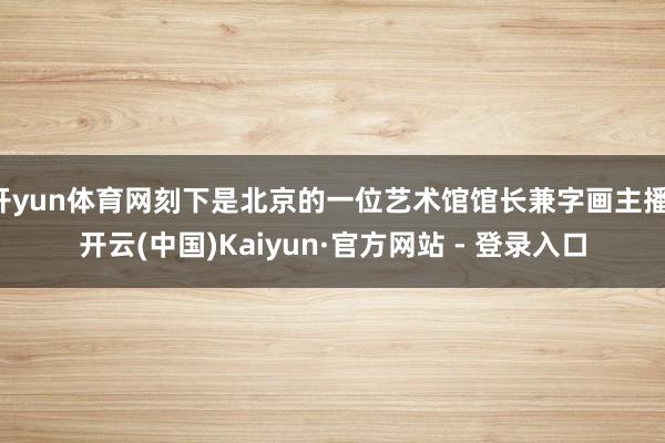开yun体育网刻下是北京的一位艺术馆馆长兼字画主播-开云(中国)Kaiyun·官方网站 - 登录入口