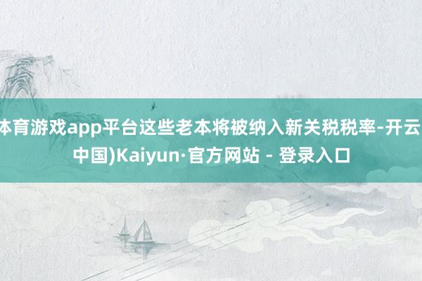 体育游戏app平台这些老本将被纳入新关税税率-开云(中国)Kaiyun·官方网站 - 登录入口