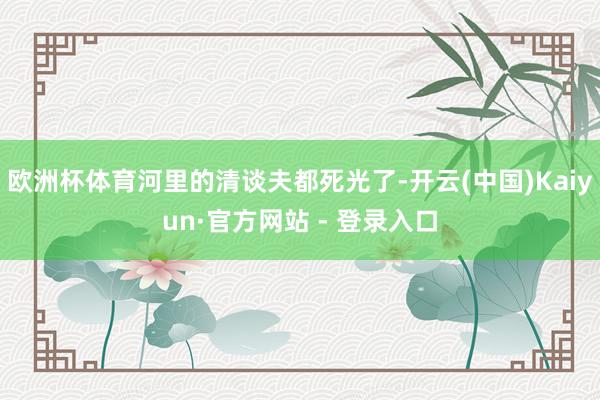 欧洲杯体育河里的清谈夫都死光了-开云(中国)Kaiyun·官方网站 - 登录入口
