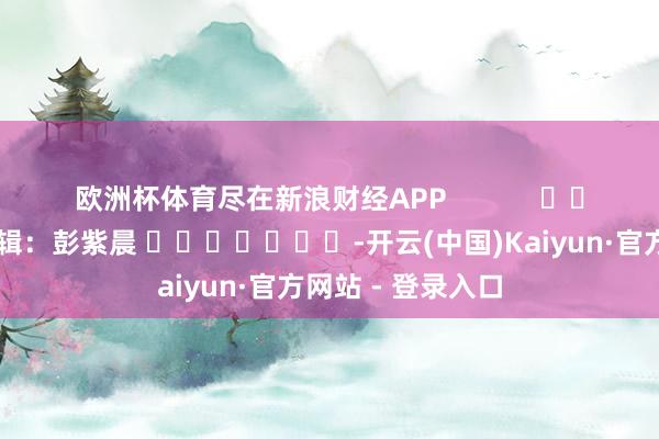 欧洲杯体育尽在新浪财经APP            						累赘剪辑：彭紫晨 							-开云(中国)Kaiyun·官方网站 - 登录入口