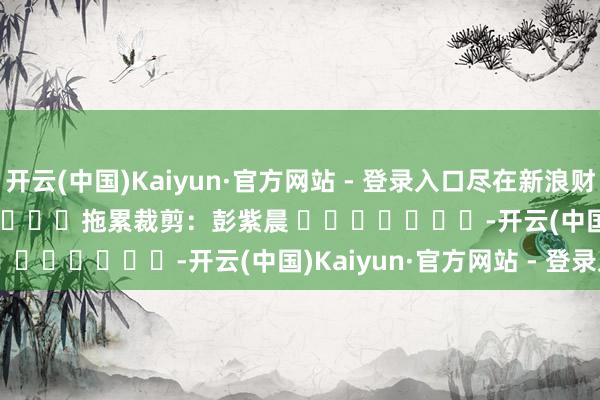开云(中国)Kaiyun·官方网站 - 登录入口尽在新浪财经APP            						拖累裁剪：彭紫晨 							-开云(中国)Kaiyun·官方网站 - 登录入口