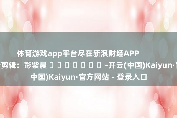 体育游戏app平台尽在新浪财经APP            						职守剪辑：彭紫晨 							-开云(中国)Kaiyun·官方网站 - 登录入口