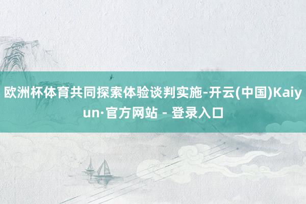 欧洲杯体育共同探索体验谈判实施-开云(中国)Kaiyun·官方网站 - 登录入口