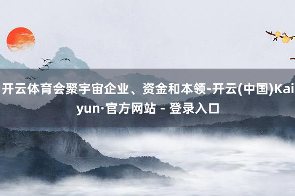 开云体育会聚宇宙企业、资金和本领-开云(中国)Kaiyun·官方网站 - 登录入口