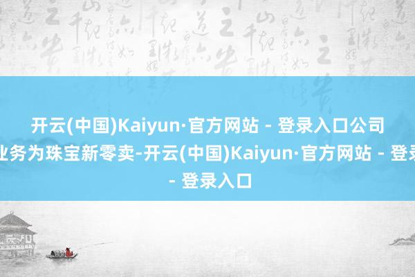 开云(中国)Kaiyun·官方网站 - 登录入口　　公司主要业务为珠宝新零卖-开云(中国)Kaiyun·官方网站 - 登录入口