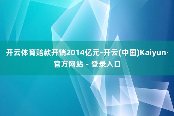 开云体育赔款开销2014亿元-开云(中国)Kaiyun·官方网站 - 登录入口