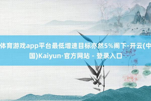 体育游戏app平台最低增速目标亦然5%阁下-开云(中国)Kaiyun·官方网站 - 登录入口
