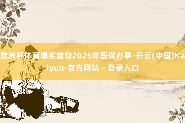 欧洲杯体育塌实激动2025年医保办事-开云(中国)Kaiyun·官方网站 - 登录入口