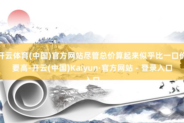 开云体育(中国)官方网站尽管总价算起来似乎比一口价要高-开云(中国)Kaiyun·官方网站 - 登录入口