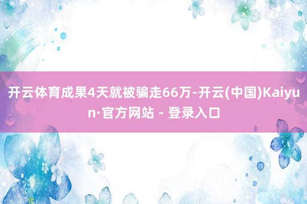 开云体育成果4天就被骗走66万-开云(中国)Kaiyun·官方网站 - 登录入口
