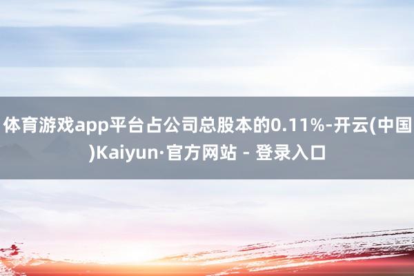 体育游戏app平台占公司总股本的0.11%-开云(中国)Kaiyun·官方网站 - 登录入口
