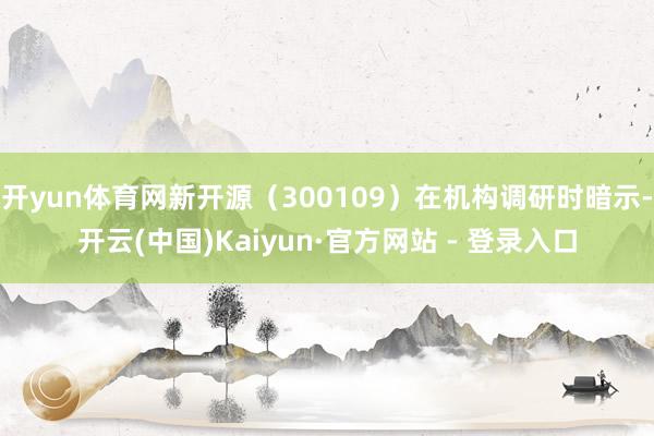 开yun体育网新开源（300109）在机构调研时暗示-开云(中国)Kaiyun·官方网站 - 登录入口