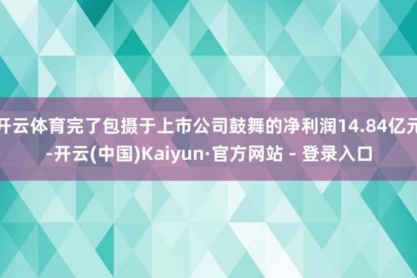 开云体育完了包摄于上市公司鼓舞的净利润14.84亿元-开云(中国)Kaiyun·官方网站 - 登录入口