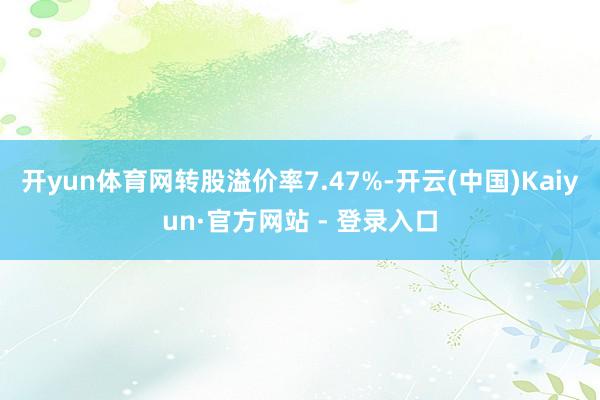 开yun体育网转股溢价率7.47%-开云(中国)Kaiyun·官方网站 - 登录入口