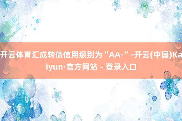 开云体育汇成转债信用级别为“AA-”-开云(中国)Kaiyun·官方网站 - 登录入口