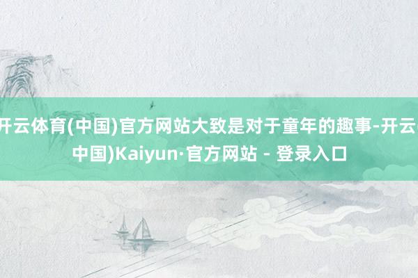 开云体育(中国)官方网站大致是对于童年的趣事-开云(中国)Kaiyun·官方网站 - 登录入口