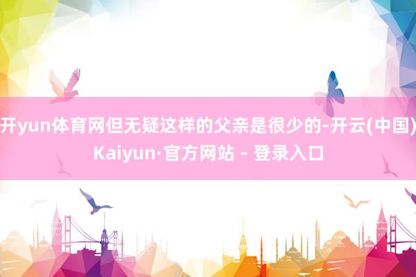 开yun体育网但无疑这样的父亲是很少的-开云(中国)Kaiyun·官方网站 - 登录入口