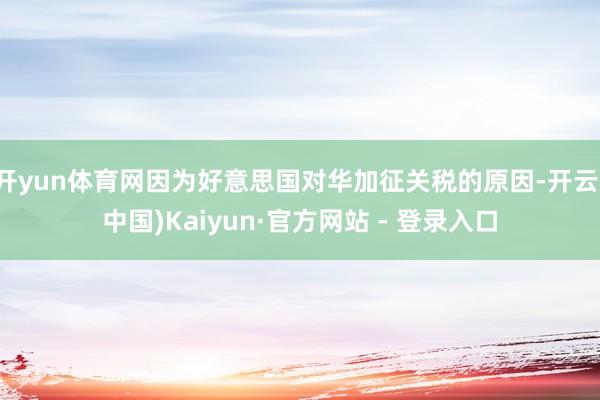 开yun体育网因为好意思国对华加征关税的原因-开云(中国)Kaiyun·官方网站 - 登录入口
