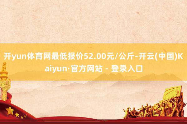 开yun体育网最低报价52.00元/公斤-开云(中国)Kaiyun·官方网站 - 登录入口
