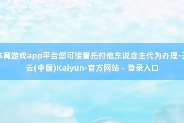 体育游戏app平台您可接管托付他东说念主代为办理-开云(中国)Kaiyun·官方网站 - 登录入口