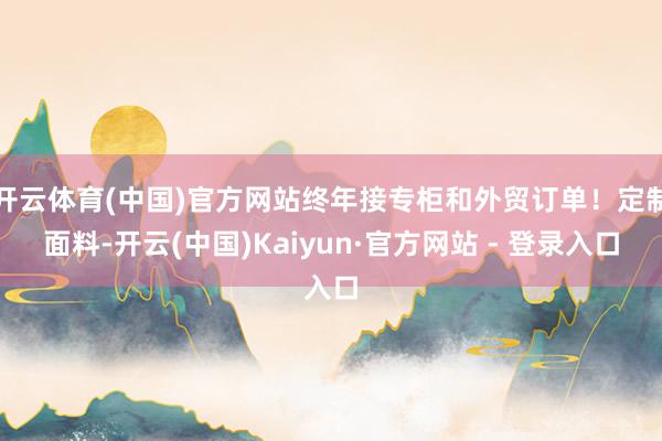 开云体育(中国)官方网站终年接专柜和外贸订单！定制面料-开云(中国)Kaiyun·官方网站 - 登录入口