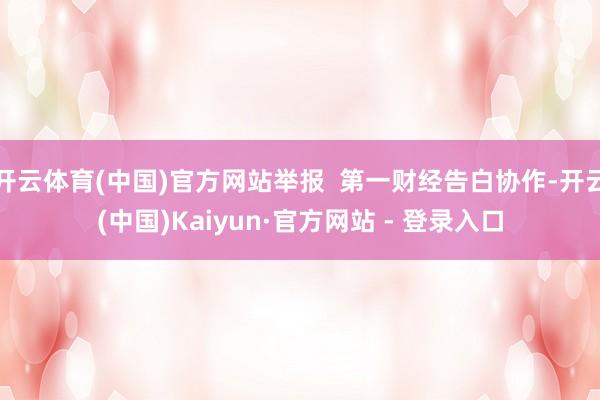 开云体育(中国)官方网站举报  第一财经告白协作-开云(中国)Kaiyun·官方网站 - 登录入口