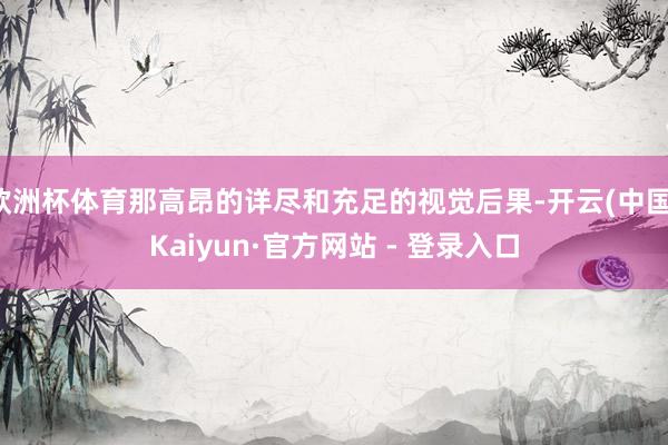 欧洲杯体育那高昂的详尽和充足的视觉后果-开云(中国)Kaiyun·官方网站 - 登录入口