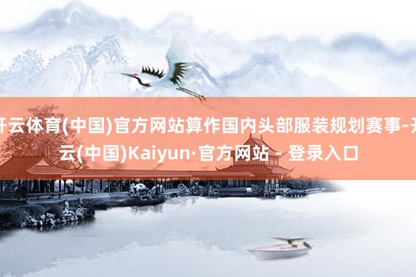 开云体育(中国)官方网站算作国内头部服装规划赛事-开云(中国)Kaiyun·官方网站 - 登录入口