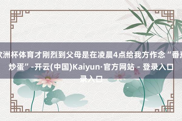 欧洲杯体育才刚烈到父母是在凌晨4点给我方作念“番茄炒蛋”-开云(中国)Kaiyun·官方网站 - 登录入口