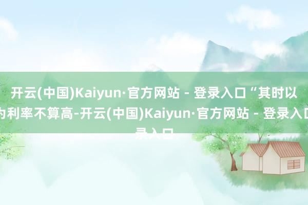 开云(中国)Kaiyun·官方网站 - 登录入口“其时以为利率不算高-开云(中国)Kaiyun·官方网站 - 登录入口