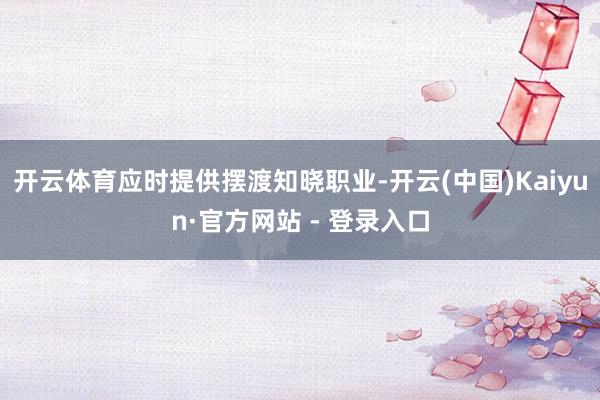 开云体育应时提供摆渡知晓职业-开云(中国)Kaiyun·官方网站 - 登录入口