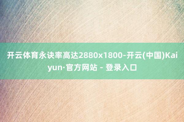 开云体育永诀率高达2880x1800-开云(中国)Kaiyun·官方网站 - 登录入口