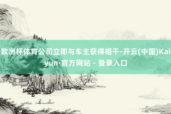 欧洲杯体育公司立即与车主获得相干-开云(中国)Kaiyun·官方网站 - 登录入口