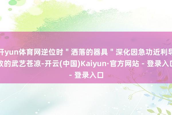 开yun体育网逆位时＂洒落的器具＂深化因急功近利导致的武艺苍凉-开云(中国)Kaiyun·官方网站 - 登录入口