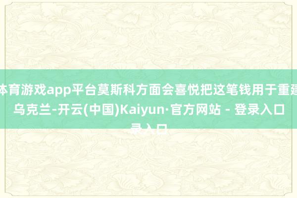 体育游戏app平台莫斯科方面会喜悦把这笔钱用于重建乌克兰-开云(中国)Kaiyun·官方网站 - 登录入口