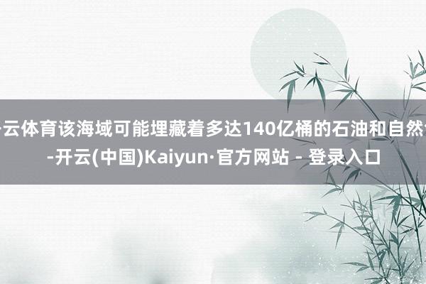 开云体育该海域可能埋藏着多达140亿桶的石油和自然气-开云(中国)Kaiyun·官方网站 - 登录入口