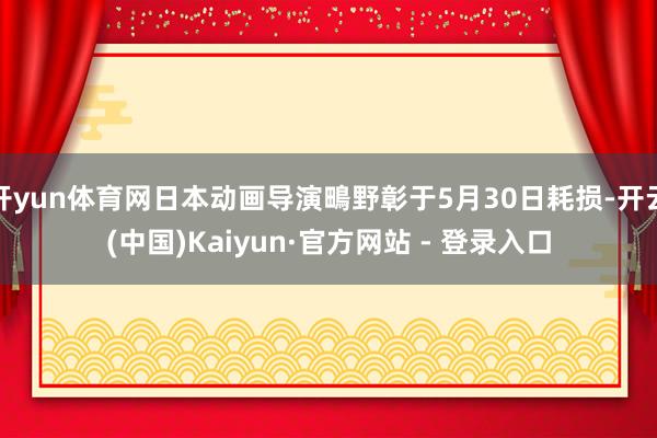 开yun体育网日本动画导演鴫野彰于5月30日耗损-开云(中国)Kaiyun·官方网站 - 登录入口