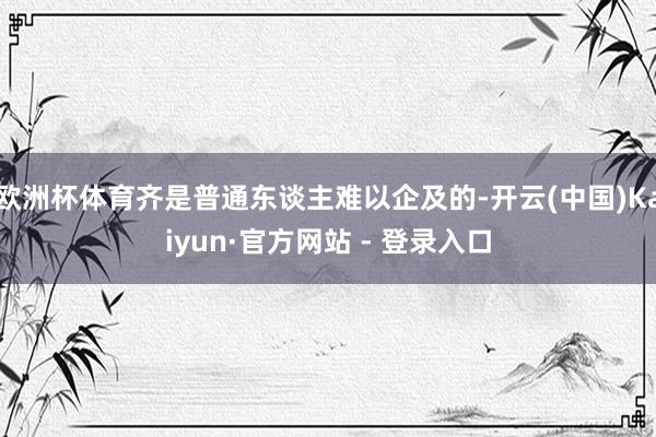 欧洲杯体育齐是普通东谈主难以企及的-开云(中国)Kaiyun·官方网站 - 登录入口