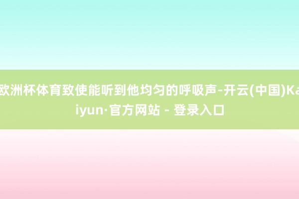 欧洲杯体育致使能听到他均匀的呼吸声-开云(中国)Kaiyun·官方网站 - 登录入口
