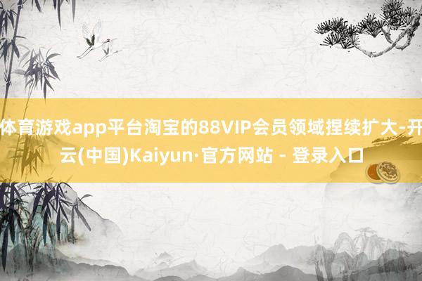 体育游戏app平台淘宝的88VIP会员领域捏续扩大-开云(中国)Kaiyun·官方网站 - 登录入口